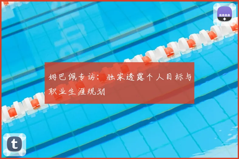 姆巴佩专访：独家透露个人目标与职业生涯规划