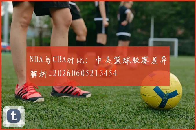NBA与CBA对比：中美篮球联赛差异解析_20260605213454