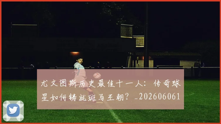 尤文图斯历史最佳十一人:传奇球星如何铸就斑马王朝?_20260606153204
