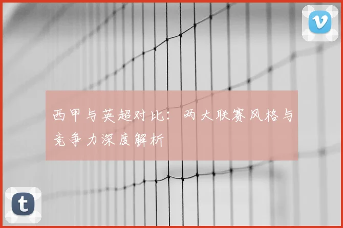 西甲与英超对比:两大联赛风格与竞争力深度解析