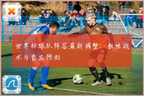 世界杯球队阵容最新调整:教练战术与首发预测