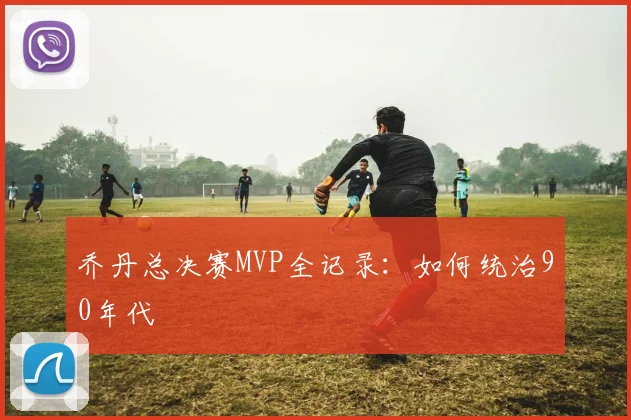 乔丹总决赛MVP全记录：如何统治90年代