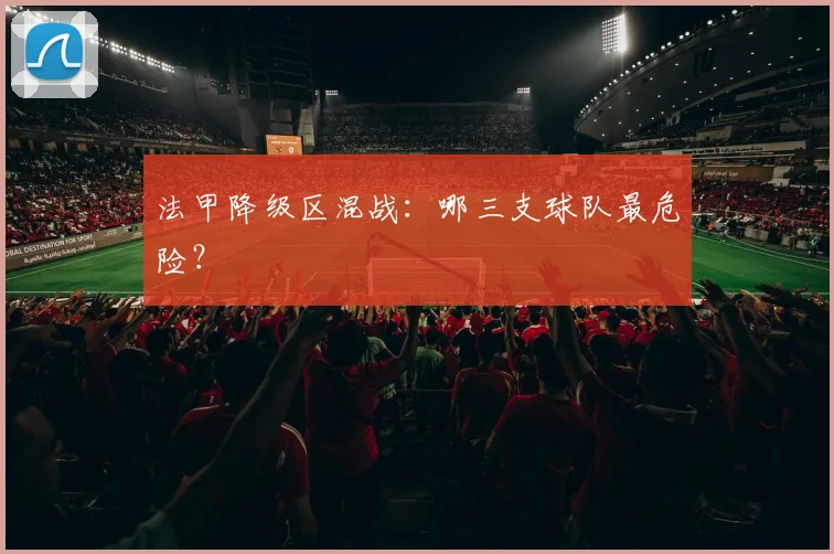 法甲降级区混战:哪三支球队最危险?